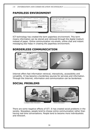 1.0

INFORMATION AND COMMUNICATION TECHNOLOGY

PAPERLESS ENVIRONMENT

ICT technology has created the term paperless environment. This term
means information can be stored and retrieved through the digital medium
instead of paper. Online communication via emails, online chat and instant
messaging also helps in creating the paperless environment.

BORDERLESS COMMUNICATION

Internet offers fast information retrieval, interactivity, accessibility and
versatility. It has become a borderless sources for services and information.
Through the Internet, information and communication can be borderless.

SOCIAL PROBLEMS

There are some negative effects of ICT. It has created social problems in the
society. Nowadays, people tend to choose online communication rather than
having real time conversations. People tend to become more individualistic
and introvert.

20

 