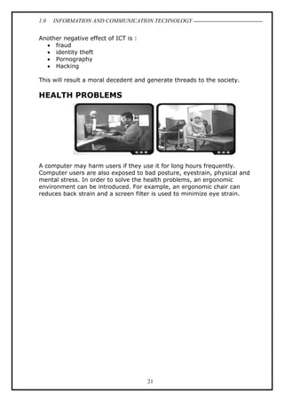 1.0

INFORMATION AND COMMUNICATION TECHNOLOGY

Another negative effect of ICT is :
• fraud
• identity theft
• Pornography
• Hacking
This will result a moral decedent and generate threads to the society.

HEALTH PROBLEMS

A computer may harm users if they use it for long hours frequently.
Computer users are also exposed to bad posture, eyestrain, physical and
mental stress. In order to solve the health problems, an ergonomic
environment can be introduced. For example, an ergonomic chair can
reduces back strain and a screen filter is used to minimize eye strain.

21

 