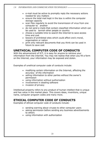 1.0

INFORMATION AND COMMUNICATION TECHNOLOGY
•
•
•
•
•
•
•

e-mail must be active to promptly reply the necessary actions
needed for any matters
ensure the total mail kept in the box is within the computer
storage capacity
scan files regularly to avoid the transmission of virus from one
computer to another
do not send e-mails that contain classified information which can
be used to tarnish other people or country
choose a suitable time to search the Internet to save access
time and cost
beware of prohibited sites which could affect one's moral,
organisation or nation
print only relevant documents that you think can be used in
future to save cost

UNETHICAL COMPUTER CODE OF CONDUCTS
With the advancement of ICT, it is easy for anyone to retrieve your
information from the Internet. You may not realise that when you fill a form
on the Internet, your information may be exposed and stolen.
Examples of unethical computer code of conducts include:
•
•
•
•
•

modifying certain information on the Internet, affecting the
accuracy of the information
selling information to other parties without the owner’s
permission
using information without authorization
involvement in stealing software
invasion of privacy

Intellectual property refers to any product of human intellect that is unique
and has value in the market place. This covers ideas, inventions, unique
name, computer program codes and many more.

ETHICAL COMPUTER CODE OF CONDUCTS
Examples of ethical computer code of conducts include:
•
•
•

sending warning about viruses to other computer users
asking permission before sending any business advertisements
to others
using information with authorization

23

 