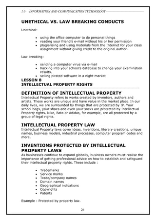 1.0

INFORMATION AND COMMUNICATION TECHNOLOGY

UNETHICAL VS. LAW BREAKING CONDUCTS
Unethical:
•
•
•

using the office computer to do personal things
reading your friend’s e-mail without his or her permission
plagiarising and using materials from the Internet for your class
assignment without giving credit to the original author.

Law breaking:
•
•
•

sending a computer virus via e-mail
hacking into your school’s database to change your examination
results.
selling pirated software in a night market

LESSON 8
INTELLECTUAL PROPERTY RIGHTS

DEFINITION OF INTELLECTUAL PROPERTY
Intellectual Property refers to works created by inventors, authors and
artists. These works are unique and have value in the market place. In our
daily lives, we are surrounded by things that are protected by IP. Your
school bags, your shoes and even your socks are protected by Intellectual
Property rights. Nike, Bata or Adidas, for example, are all protected by a
group of legal rights.

INTELLECTUAL PROPERTY LAW
Intellectual Property laws cover ideas, inventions, literary creations, unique
names, business models, industrial processes, computer program codes and
more.

INVENTIONS PROTECTED BY INTELLECTUAL
PROPERTY LAWS
As businesses continue to expand globally, business owners must realise the
importance of getting professional advice on how to establish and safeguard
their intellectual property rights. These include :
•
•
•
•
•
•
•

Trademarks
Service marks
Trade/company names
Domain names
Geographical indications
Copyrights
Patents

Example : Protected by property law.
26

 