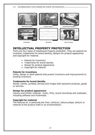 1.0

INFORMATION AND COMMUNICATION TECHNOLOGY

INTELLECTUAL PROPERTY PROTECTION
There are four types of Intellectual Property protection. They are patents for
invention, trademarks for brand identity, designs for product appearance
and copyright for material.
•
•
•
•

Patents for inventions
Trademarks for brand identity
Design for product appearance
Copyright for material

Patents for inventions
Utility, design or plant patents that protect inventions and improvements to
existing inventions
Trademarks for brand identity
Words, names, symbols, devices and images that represent products, goods
or services.
Design for product appearance
Literary and artistic material, music, films, sound recordings and roadcasts,
including software and multimedia.
Copyright for material
The features of, in particular,the lines, contours, colours,shape, texture or
material of the product itself or its ornamentation.

27

 