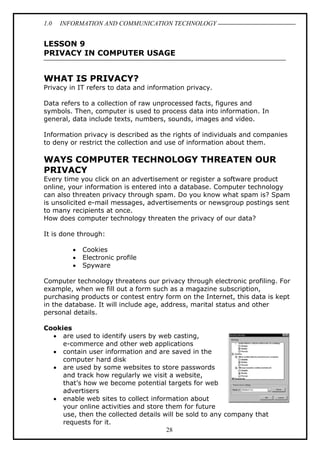 1.0

INFORMATION AND COMMUNICATION TECHNOLOGY

LESSON 9
PRIVACY IN COMPUTER USAGE

WHAT IS PRIVACY?
Privacy in IT refers to data and information privacy.
Data refers to a collection of raw unprocessed facts, figures and
symbols. Then, computer is used to process data into information. In
general, data include texts, numbers, sounds, images and video.
Information privacy is described as the rights of individuals and companies
to deny or restrict the collection and use of information about them.

WAYS COMPUTER TECHNOLOGY THREATEN OUR
PRIVACY
Every time you click on an advertisement or register a software product
online, your information is entered into a database. Computer technology
can also threaten privacy through spam. Do you know what spam is? Spam
is unsolicited e-mail messages, advertisements or newsgroup postings sent
to many recipients at once.
How does computer technology threaten the privacy of our data?
It is done through:
•
•
•

Cookies
Electronic profile
Spyware

Computer technology threatens our privacy through electronic profiling. For
example, when we fill out a form such as a magazine subscription,
purchasing products or contest entry form on the Internet, this data is kept
in the database. It will include age, address, marital status and other
personal details.
Cookies
• are used to identify users by web casting,
e-commerce and other web applications
• contain user information and are saved in the
computer hard disk
• are used by some websites to store passwords
and track how regularly we visit a website,
that’s how we become potential targets for web
advertisers
• enable web sites to collect information about
your online activities and store them for future
use, then the collected details will be sold to any company that
requests for it.
28

 