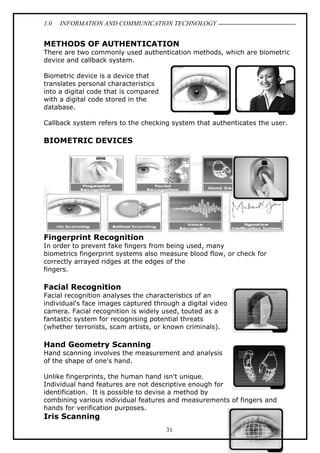 1.0

INFORMATION AND COMMUNICATION TECHNOLOGY

METHODS OF AUTHENTICATION
There are two commonly used authentication methods, which are biometric
device and callback system.
Biometric device is a device that
translates personal characteristics
into a digital code that is compared
with a digital code stored in the
database.
Callback system refers to the checking system that authenticates the user.

BIOMETRIC DEVICES

Fingerprint Recognition
In order to prevent fake fingers from being used, many
biometrics fingerprint systems also measure blood flow, or check for
correctly arrayed ridges at the edges of the
fingers.

Facial Recognition
Facial recognition analyses the characteristics of an
individual's face images captured through a digital video
camera. Facial recognition is widely used, touted as a
fantastic system for recognising potential threats
(whether terrorists, scam artists, or known criminals).

Hand Geometry Scanning
Hand scanning involves the measurement and analysis
of the shape of one's hand.
Unlike fingerprints, the human hand isn't unique.
Individual hand features are not descriptive enough for
identification. It is possible to devise a method by
combining various individual features and measurements of fingers and
hands for verification purposes.

Iris Scanning
31

 