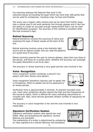 1.0

INFORMATION AND COMMUNICATION TECHNOLOGY

Iris scanning analyses the features that exist in the
coloured tissues surrounding the pupil which has more than 200 points that
can be used for comparison, including rings, furrows and freckles.
The scans use a regular video camera and can be done from further away
than a retinal scan.It will work perfectly fine through glasses and in fact has
the ability to create an accurate enough measurement that it can be used
for identification purposes. The accuracy of this method is excellent while
the cost involved is high.

Retinal Scanning
Retinal biometrics involves the scanning of retina and
analysing the layer of blood vessels at the back of the
eye.
Retinal scanning involves using a low-intensity light
source and an optical coupler and can read the patterns
at a great level of accuracy.
Retina scanning requires the user to remove glasses, place their eye close to
the device, and focus on a certain point. Whether the accuracy can outweigh
the public discomfort is yet to be seen.
The accuracy in retinal scanning is very good and the cost involved is fair.

Voice Recognition
Voice recognition system compares a person’s live
speech with their stored voice pattern.
Voice recognition biometrics requires user to speak into
a microphone. What he speaks can be his password or
an access phrase.
Verification time is approximately 5 seconds. To prevent recorded voice
use, most voice recognition devices require the high and low frequencies of
the sound to match, which is difficult for many recording instruments to
recreate well. Also, some devices generate random number of sequences for
verification.
The accuracy in voice recognition is fair and the cost involved is very
reasonable.

Signature Verification System
Signature verification system uses special pen and
tablet. After pre-processing the signature, several
features are extracted.
The authenticity of a writer is determined by comparing
an input signature to a stored reference set (template)
32

 