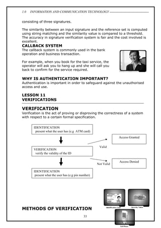 1.0

INFORMATION AND COMMUNICATION TECHNOLOGY

consisting of three signatures.
The similarity between an input signature and the reference set is computed
using string matching and the similarity value is compared to a threshold.
The accuracy in signature verification system is fair and the cost involved is
excellent.

CALLBACK SYSTEM
The callback system is commonly used in the bank
operation and business transaction.
For example, when you book for the taxi service, the
operator will ask you to hang up and she will call you
back to confirm for the service required.

WHY IS AUTHENTICATION IMPORTANT?
Authentication is important in order to safeguard against the unauthorised
access and use.

LESSON 11
VERIFICATIONS

VERIFICATION
Verification is the act of proving or disproving the correctness of a system
with respect to a certain formal specification.
IDENTIFICATION
present what the user has (e.g ATM card)
Access Granted
Valid

VERIFICATION
verify the validity of the ID

Not Valid
IDENTIFICATION
present what the user has (e.g pin number)

METHODS OF VERIFICATION
33

Access Denied

 