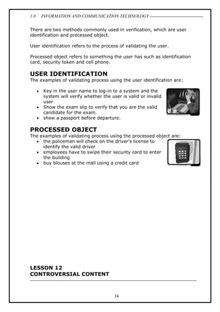 1.0

INFORMATION AND COMMUNICATION TECHNOLOGY

There are two methods commonly used in verification, which are user
identification and processed object.
User identification refers to the process of validating the user.
Processed object refers to something the user has such as identification
card, security token and cell phone.

USER IDENTIFICATION
The examples of validating process using the user identification are:
•
•
•

Key in the user name to log-in to a system and the
system will verify whether the user is valid or invalid
user
Show the exam slip to verify that you are the valid
candidate for the exam.
show a passport before departure.

PROCESSED OBJECT
The examples of validating process using the processed object are:
• the policeman will check on the driver’s license to
identify the valid driver
• employees have to swipe their security card to enter
the building
• buy blouses at the mall using a credit card

LESSON 12
CONTROVERSIAL CONTENT

34

 
