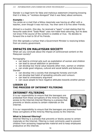 1.0

INFORMATION AND COMMUNICATION TECHNOLOGY

Slander is a legal term for false and malicious statement (meaning knowing
that it is false, or “reckless disregard” that it was false) about someone.
Examples :
You wrote an e-mail that a fellow classmate was having an affair with a
teacher, even though it was not true. You then sent it to five other friends.
Ahmad is a muslim. One day, he received a “spam” e-mail stating that his
favourite soda drink “Soda Moda” uses non-halal food colouring, but he does
not know if the source of the content is credible or true. He decides to
forward the e-mail to 50 of his friends.
Chin Wei spreads a rumour that a Government Minister is receiving bribes
from an enemy government.

IMPACTS ON MALAYSIAN SOCIETY
What can you conclude about the impact of controversial content on the
Malaysian society?
Pornography
• can lead to criminal acts such as exploitation of women and children
• can lead to sexual addiction or perversion
• can develop low moral value towards other men, women or children
• can erode good religious, cultural and social beliefs and behaviour
Slander
• can develop into a society that disregards honesty and truth
• can develop bad habit of spreading untruths and rumours
• can lead to unnecessary argument
• can cause people to have negative attitudes towards another person

LESSON 13
THE PROCESS OF INTERNET FILTERING

INTERNET FILTERING
It is our responsibility to ensure that the teenagers are
protected from these corruptions of the mind by filtering
access to the Internet.Internet filtering is a process that
prevents or blocks access to certain materials on the
Internet.
It is our responsibility to ensure that the teenagers are protected from
these corruptions of the mind by filtering access to the Internet.
What is Internet filtering?
Internet filtering is a process that prevents or blocks access to certain
materials on the Internet. Filtering is most commonly used to prevent
children from accessing inappropriate material and to keep employees
productive on the Internet.
36

 