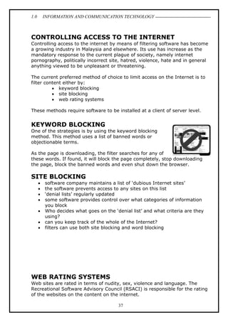 1.0

INFORMATION AND COMMUNICATION TECHNOLOGY

CONTROLLING ACCESS TO THE INTERNET
Controlling access to the internet by means of filtering software has become
a growing industry in Malaysia and elsewhere. Its use has increase as the
mandatory response to the current plague of society, namely internet
pornography, politically incorrect site, hatred, violence, hate and in general
anything viewed to be unpleasant or threatening.
The current preferred method of choice to limit access on the Internet is to
filter content either by:
• keyword blocking
• site blocking
• web rating systems
These methods require software to be installed at a client of server level.

KEYWORD BLOCKING
One of the strategies is by using the keyword blocking
method. This method uses a list of banned words or
objectionable terms.
As the page is downloading, the filter searches for any of
these words. If found, it will block the page completely, stop downloading
the page, block the banned words and even shut down the browser.

SITE BLOCKING
•
•
•
•
•
•
•

software company maintains a list of ‘dubious Internet sites’
the software prevents access to any sites on this list
‘denial lists’ regularly updated
some software provides control over what categories of information
you block
Who decides what goes on the ‘denial list’ and what criteria are they
using?
can you keep track of the whole of the Internet?
filters can use both site blocking and word blocking

WEB RATING SYSTEMS
Web sites are rated in terms of nudity, sex, violence and language. The
Recreational Software Advisory Council (RSACI) is responsible for the rating
of the websites on the content on the internet.
37

 