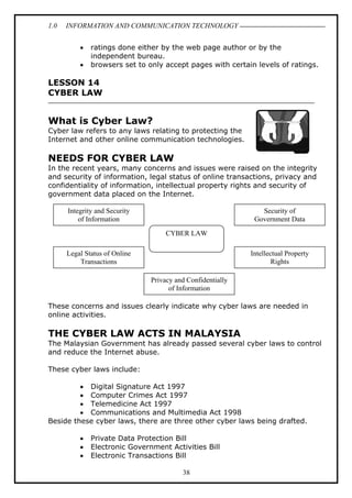 1.0

INFORMATION AND COMMUNICATION TECHNOLOGY
•
•

ratings done either by the web page author or by the
independent bureau.
browsers set to only accept pages with certain levels of ratings.

LESSON 14
CYBER LAW

What is Cyber Law?
Cyber law refers to any laws relating to protecting the
Internet and other online communication technologies.

NEEDS FOR CYBER LAW
In the recent years, many concerns and issues were raised on the integrity
and security of information, legal status of online transactions, privacy and
confidentiality of information, intellectual property rights and security of
government data placed on the Internet.
Integrity and Security
of Information

Security of
Government Data
CYBER LAW

Legal Status of Online
Transactions

Intellectual Property
Rights
Privacy and Confidentially
of Information

These concerns and issues clearly indicate why cyber laws are needed in
online activities.

THE CYBER LAW ACTS IN MALAYSIA
The Malaysian Government has already passed several cyber laws to control
and reduce the Internet abuse.
These cyber laws include:
• Digital Signature Act 1997
• Computer Crimes Act 1997
• Telemedicine Act 1997
• Communications and Multimedia Act 1998
Beside these cyber laws, there are three other cyber laws being drafted.
•
•
•

Private Data Protection Bill
Electronic Government Activities Bill
Electronic Transactions Bill
38

 