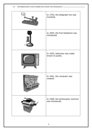 1.0

INFORMATION AND COMMUNICATION TECHNOLOGY

In 1793, the telegraph line was
invented.

In 1876, the first telephone was
introduced.

In 1925, television was made
known to public.

In 1941, the computer was
created.

In 1958, the photocopier machine
was introduced.

4

 