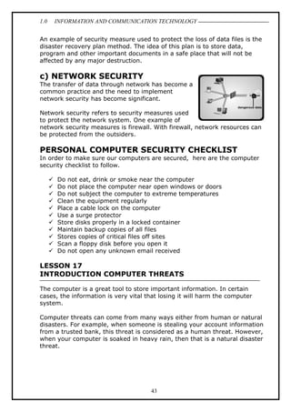 1.0

INFORMATION AND COMMUNICATION TECHNOLOGY

An example of security measure used to protect the loss of data files is the
disaster recovery plan method. The idea of this plan is to store data,
program and other important documents in a safe place that will not be
affected by any major destruction.

c) NETWORK SECURITY
The transfer of data through network has become a
common practice and the need to implement
network security has become significant.
Network security refers to security measures used
to protect the network system. One example of
network security measures is firewall. With firewall, network resources can
be protected from the outsiders.

PERSONAL COMPUTER SECURITY CHECKLIST
In order to make sure our computers are secured, here are the computer
security checklist to follow.
Do not eat, drink or smoke near the computer
Do not place the computer near open windows or doors
Do not subject the computer to extreme temperatures
Clean the equipment regularly
Place a cable lock on the computer
Use a surge protector
Store disks properly in a locked container
Maintain backup copies of all files
Stores copies of critical files off sites
Scan a floppy disk before you open it
Do not open any unknown email received

LESSON 17
INTRODUCTION COMPUTER THREATS
The computer is a great tool to store important information. In certain
cases, the information is very vital that losing it will harm the computer
system.
Computer threats can come from many ways either from human or natural
disasters. For example, when someone is stealing your account information
from a trusted bank, this threat is considered as a human threat. However,
when your computer is soaked in heavy rain, then that is a natural disaster
threat.

43

 