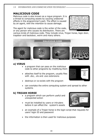 1.0

INFORMATION AND COMMUNICATION TECHNOLOGY

MALICIOUS CODE
Malicious code is also known as a rogue program. It is
a threat to computing assets by causing undesired
effects in the programmer’s part. The effect is caused
by an agent, with the intention to cause damage.
The agent for malicious code is the writer of the code,
or any person who causes its distribution. There are
various kinds of malicious code. They include virus, Trojan horse, logic door,
trapdoor and backdoor, worm and many others.

a) VIRUS
•

a program that can pass on the malicious
code to other programs by modifying them

•

attaches itself to the program, usually files
with .doc, .xls and .exe extensions

•

destroys or co-exists with the program

•

can overtake the entire computing system and spread to other
systems

b) TROJAN HORSE
•

a program which can perform useful and
unexpected action

•

must be installed by users or intruders
before it can affect the system’s assets

•

an example of a Trojan horse is the login script that requests for
users’ login ID and password

•

the information is then used for malicious purposes

44

 