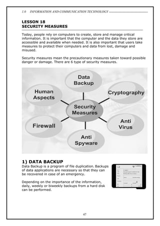 1.0

INFORMATION AND COMMUNICATION TECHNOLOGY

LESSON 18
SECURITY MEASURES
Today, people rely on computers to create, store and manage critical
information. It is important that the computer and the data they store are
accessible and available when needed. It is also important that users take
measures to protect their computers and data from lost, damage and
misused.
Security measures mean the precautionary measures taken toward possible
danger or damage. There are 6 type of security measures.

1) DATA BACKUP
Data Backup is a program of file duplication. Backups
of data applications are necessary so that they can
be recovered in case of an emergency.
Depending on the importance of the information,
daily, weekly or biweekly backups from a hard disk
can be performed.

47

 