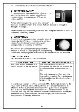 1.0

INFORMATION AND COMMUNICATION TECHNOLOGY

2) CRYPTOGRAPHY
Cryptography is a process of hiding information by
altering the actual information into different
representation, for example, an APA can be
written as I? X.
Almost all cryptosystems depend on a key such as a
password like the numbers or a phrase that can be used to encrypt or
decrypt a message.
The traditional type of cryptosystem used on a computer network is called a
symmetric secret key system.

3) ANTIVIRUS
An antivirus program protects a computer against
viruses by identifying and removing any computer
viruses found in the computer memory, on
storage media or incoming e-mail files.
An antivirus program scans for programs that
attempt to modify the boot program, the operating
system and other programs that normally are read from but not modified.
IDENTIFYING VIRUS
Two technique are used to identify the virus.
VIRUS SIGNATURE
Also called a virus definition is a
specific pattern of the virus code.

INOCULATING A PROGRAM FILE
The antivirus program records
information such as the file size and file
creation date in a separate inoculation
file.
The antivirus program then uses this
information to detect if a virus tampers
with the data describing the inoculated
program file.

If an antivirus program identifies an infected file, it attempts to remove its
virus, worm or Trojan horse. If the antivirus program cannot remove the
infection, it often quarantines the infected file. Quarantine is a separate
area of a hard disk that holds the infected file until the infection can be
removed. This step ensures other files will not become infected. Patents for
inventions Utility, design or plant patents that protect inventions and
improvements to existing inventions

48

 