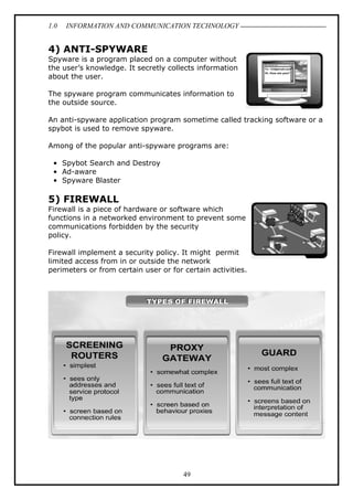 1.0

INFORMATION AND COMMUNICATION TECHNOLOGY

4) ANTI-SPYWARE
Spyware is a program placed on a computer without
the user’s knowledge. It secretly collects information
about the user.
The spyware program communicates information to
the outside source.
An anti-spyware application program sometime called tracking software or a
spybot is used to remove spyware.
Among of the popular anti-spyware programs are:
• Spybot Search and Destroy
• Ad-aware
• Spyware Blaster

5) FIREWALL
Firewall is a piece of hardware or software which
functions in a networked environment to prevent some
communications forbidden by the security
policy.
Firewall implement a security policy. It might permit
limited access from in or outside the network
perimeters or from certain user or for certain activities.

49

 