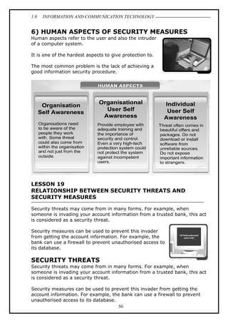 1.0

INFORMATION AND COMMUNICATION TECHNOLOGY

6) HUMAN ASPECTS OF SECURITY MEASURES
Human aspects refer to the user and also the intruder
of a computer system.
It is one of the hardest aspects to give protection to.
The most common problem is the lack of achieving a
good information security procedure.

LESSON 19
RELATIONSHIP BETWEEN SECURITY THREATS AND
SECURITY MEASURES
Security threats may come from in many forms. For example, when
someone is invading your account information from a trusted bank, this act
is considered as a security threat.
Security measures can be used to prevent this invader
from getting the account information. For example, the
bank can use a firewall to prevent unauthorised access to
its database.

SECURITY THREATS
Security threats may come from in many forms. For example, when
someone is invading your account information from a trusted bank, this act
is considered as a security threat.
Security measures can be used to prevent this invader from getting the
account information. For example, the bank can use a firewall to prevent
unauthorised access to its database.
50

 