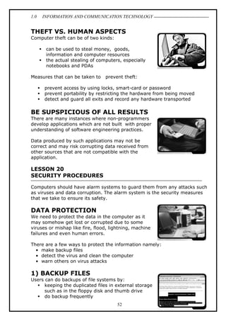 1.0

INFORMATION AND COMMUNICATION TECHNOLOGY

THEFT VS. HUMAN ASPECTS
Computer theft can be of two kinds:
can be used to steal money, goods,
information and computer resources
the actual stealing of computers, especially
notebooks and PDAs
Measures that can be taken to

prevent theft:

prevent access by using locks, smart-card or password
prevent portability by restricting the hardware from being moved
detect and guard all exits and record any hardware transported

BE SUPSPICIOUS OF ALL RESULTS
There are many instances where non-programmers
develop applications which are not built with proper
understanding of software engineering practices.
Data produced by such applications may not be
correct and may risk corrupting data received from
other sources that are not compatible with the
application.

LESSON 20
SECURITY PROCEDURES
Computers should have alarm systems to guard them from any attacks such
as viruses and data corruption. The alarm system is the security measures
that we take to ensure its safety.

DATA PROTECTION
We need to protect the data in the computer as it
may somehow get lost or corrupted due to some
viruses or mishap like fire, flood, lightning, machine
failures and even human errors.
There are a few ways to protect the information namely:
• make backup files
• detect the virus and clean the computer
• warn others on virus attacks

1) BACKUP FILES
Users can do backups of file systems by:
keeping the duplicated files in external storage
such as in the floppy disk and thumb drive
do backup frequently
52

 