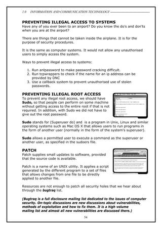 1.0

INFORMATION AND COMMUNICATION TECHNOLOGY

PREVENTING ILLEGAL ACCESS TO SYSTEMS
Have any of you ever been to an airport? Do you know the do’s and don’ts
when you are at the airport?
There are things that cannot be taken inside the airplane. It is for the
purpose of security procedures.
It is the same as computer systems. It would not allow any unauthorised
users to simply access the system.
Ways to prevent illegal access to systems:
1. Run anlpassword to make password cracking difficult.
2. Run tcpwrappers to check if the name for an ip address can be
provided by DNC
3. Use a callback system to prevent unauthorised use of stolen
passwords.

PREVENTING ILLEGAL ROOT ACCESS
To prevent any illegal root access, we should have
Sudo, so that people can perform on some machine
without getting access to the entire root if that is not
required. In addition, with Sudo we did not have to
give out the root password.
Sudo stands for (Superuser do) and is a program in Unix, Linux and similar
operating systems such as Mac OS X that allows users to run programs in
the form of another user (normally in the form of the system's superuser).
Sudo allows a permitted user to execute a command as the superuser or
another user, as specified in the sudoers file.

PATCH
Patch supplies small updates to software, provided
that the source code is available.
Patch is a name of an UNIX utility. It applies a script
generated by the different program to a set of files
that allows changes from one file to be directly
applied to another file.
Resources are not enough to patch all security holes that we hear about
through the bugtraq list.
(Bugtraq is a full disclosure mailing list dedicated to the issues of computer
security. On-topic discussions are new discussions about vulnerabilities,
methods of exploitation and how to fix them. It is a high volume
mailing list and almost all new vulnerabilities are discussed there.)
54

 