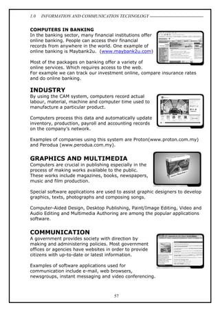 1.0

INFORMATION AND COMMUNICATION TECHNOLOGY

COMPUTERS IN BANKING
In the banking sector, many financial institutions offer
online banking. People can access their financial
records from anywhere in the world. One example of
online banking is Maybank2u. (www.maybank2u.com)
Most of the packages on banking offer a variety of
online services. Which requires access to the web.
For example we can track our investment online, compare insurance rates
and do online banking.

INDUSTRY
By using the CAM system, computers record actual
labour, material, machine and computer time used to
manufacture a particular product.
Computers process this data and automatically update
inventory, production, payroll and accounting records
on the company’s network.
Examples of companies using this system are Proton(www.proton.com.my)
and Perodua (www.perodua.com.my).

GRAPHICS AND MULTIMEDIA
Computers are crucial in publishing especially in the
process of making works available to the public.
These works include magazines, books, newspapers,
music and film production.
Special software applications are used to assist graphic designers to develop
graphics, texts, photographs and composing songs.
Computer-Aided Design, Desktop Publishing, Paint/Image Editing, Video and
Audio Editing and Multimedia Authoring are among the popular applications
software.

COMMUNICATION
A government provides society with direction by
making and administering policies. Most government
offices or agencies have websites in order to provide
citizens with up-to-date or latest information.
Examples of software applications used for
communication include e-mail, web browsers,
newsgroups, instant messaging and video conferencing.

57

 