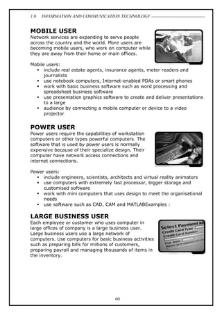 1.0

INFORMATION AND COMMUNICATION TECHNOLOGY

MOBILE USER
Network services are expanding to serve people
across the country and the world. More users are
becoming mobile users, who work on computer while
they are away from their home or main offices.
Mobile users:
include real estate agents, insurance agents, meter readers and
journalists
use notebook computers, Internet-enabled PDAs or smart phones
work with basic business software such as word processing and
spreadsheet business software
use presentation graphics software to create and deliver presentations
to a large
audience by connecting a mobile computer or device to a video
projector

POWER USER
Power users require the capabilities of workstation
computers or other types powerful computers. The
software that is used by power users is normally
expensive because of their specialize design. Their
computer have network access connections and
internet connections.
Power users:
include engineers, scientists, architects and virtual reality animators
use computers with extremely fast processor, bigger storage and
customised software
work with mini computers that uses design to meet the organisational
needs
use software such as CAD, CAM and MATLABExamples :

LARGE BUSINESS USER
Each employee or customer who uses computer in
large offices of company is a large business user.
Large business users use a large network of
computers. Use computers for basic business activities
such as preparing bills for millions of customers,
preparing payroll and managing thousands of items in
the inventory.

60

 