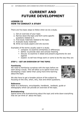 1.0

INFORMATION AND COMMUNICATION TECHNOLOGY

CURRENT AND
FUTURE DEVELOPMENT
LESSON 23
HOW TO CONDUCT A STUDY
There are five basic steps to follow when we do a study.
1. Get an overview of your topic.
2. Narrow down the topic and form some specific
questions related to it.
3. Find study materials related to the topic.
4. Evaluate study materials
5. Write out study papers and cite sources
Examples of the terms usually used in a study.
compare: to examine similarities or differences
define: to provide clear and concise meaning
discuss: to examine in detail and present arguments for and
against
explain: to tell how things work or come to be the way they are
STEP 1 - GET AN OVERVIEW OF THE TOPIC
Familiarity
We need to familiarise ourselves with the topic before we
start doing a study. This will allow us to spend more time
developing a topic rather than using more time learning
about the topic.
We also have to get a broader picture of the subject by
focusing on the who, when, why, how and where questions.
Reference
Refer to a dictionary, encyclopedia, handbook, textbook, guide or
bibliography which can provide an overview of the topic.
Brainstorming
Spend some time brainstorming about the topic and write down everything
that we can think of about the topic.

62

 