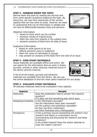 1.0

INFORMATION AND COMMUNICATION TECHNOLOGY

STEP 2 - NARROW DOWN THE TOPIC
Narrow down the topic by reading the sources and
form some specific questions related to the topic. By
doing this, we may have awareness of the various
aspects that we may want to study. However we need
to understand that not all information is reliable and
we have to differentiate between facts and opinions.
Objective Information
based on facts which can be verified
presents results of original study
often the view from experts in the subject area
presents analysis of facts from all sides of issue
Subjective Information
based on what seems to be true
reflects personal views or judgment
often the views of individuals or groups
may present an analysis of the facts from one side of an issue
STEP 3 - FIND STUDY MATERIALS
Study materials are available offline and online. We
can search for the information that we want in books,
journals, articles or other resource materials found in
the library and the Internet.
A list of all the books, journals and electronic
materials are available from the library. We can use
the online databases to find the most useful materials for our study.
STEP 4 - EVALUATE STUDY MATERIALS
All selected materials need to be evaluated in four aspects:
Aspects
Relevance

Sample
Does this publication help to answer the research
question?
If it does not find something else which does.
Reliability/Credibility is the information accurate?
has the information been peer reviewed?
are the authors and publishers reputable?
do they cite their credentials?
are there footnotes and a bibliography?
Perspective
is this a primary source (presenting the author's own
research and ideas) or a secondary source
(summarising and discussing the research and ideas
of others)?
is the evident biased? Does the author attempt to
sway the reader's opinion?
63

 