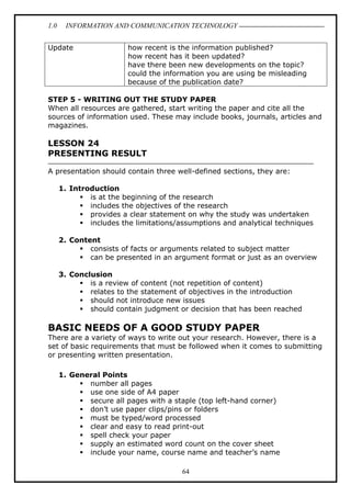 1.0

INFORMATION AND COMMUNICATION TECHNOLOGY

Update

how recent is the information published?
how recent has it been updated?
have there been new developments on the topic?
could the information you are using be misleading
because of the publication date?

STEP 5 - WRITING OUT THE STUDY PAPER
When all resources are gathered, start writing the paper and cite all the
sources of information used. These may include books, journals, articles and
magazines.

LESSON 24
PRESENTING RESULT
A presentation should contain three well-defined sections, they are:
1. Introduction
is at the beginning of the research
includes the objectives of the research
provides a clear statement on why the study was undertaken
includes the limitations/assumptions and analytical techniques
2. Content
consists of facts or arguments related to subject matter
can be presented in an argument format or just as an overview
3. Conclusion
is a review of content (not repetition of content)
relates to the statement of objectives in the introduction
should not introduce new issues
should contain judgment or decision that has been reached

BASIC NEEDS OF A GOOD STUDY PAPER
There are a variety of ways to write out your research. However, there is a
set of basic requirements that must be followed when it comes to submitting
or presenting written presentation.
1. General Points
number all pages
use one side of A4 paper
secure all pages with a staple (top left-hand corner)
don’t use paper clips/pins or folders
must be typed/word processed
clear and easy to read print-out
spell check your paper
supply an estimated word count on the cover sheet
include your name, course name and teacher’s name
64

 