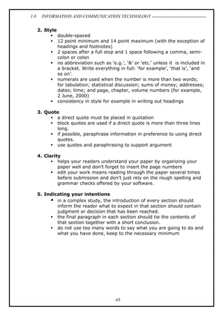 1.0

INFORMATION AND COMMUNICATION TECHNOLOGY
2. Style
double-spaced
12 point minimum and 14 point maximum (with the exception of
headings and footnotes)
2 spaces after a full stop and 1 space following a comma, semicolon or colon
no abbreviation such as ‘e.g.’, ‘&’ or ‘etc.’ unless it is included in
a bracket. Write everything in full: ‘for example’, ‘that is’, ‘and
so on’.
numerals are used when the number is more than two words;
for tabulation; statistical discussion; sums of money; addresses;
dates; time; and page, chapter, volume numbers (for example,
2 June, 2000)
consistency in style for example in writing out headings
3. Quote
a direct quote must be placed in quotation
block quotes are used if a direct quote is more than three lines
long.
if possible, paraphrase information in preference to using direct
quotes.
use quotes and paraphrasing to support argument
4. Clarity
helps your readers understand your paper by organizing your
paper well and don’t forget to insert the page numbers
edit your work means reading through the paper several times
before submission and don’t just rely on the rough spelling and
grammar checks offered by your software.
5. Indicating your intentions
in a complex study, the introduction of every section should
inform the reader what to expect in that section should contain
judgment or decision that has been reached.
the final paragraph in each section should tie the contents of
that section together with a short conclusion.
do not use too many words to say what you are going to do and
what you have done, keep to the necessary minimum

65

 