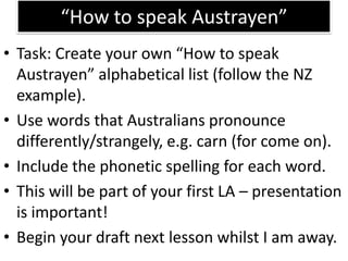 “How to speak Austrayen”Task: Create your own “How to speak Austrayen” alphabetical list (follow the NZ example).Use words that Australians pronounce differently/strangely, e.g. carn (for come on).Include the phonetic spelling for each word.This will be part of your first LA – presentation is important!Begin your draft next lesson whilst I am away.