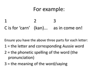 For example:1 2 3C is for ‘carn’ (kan)... as in come on! Ensure you have the above three parts for each letter:1 = the letter and corresponding Aussie word2 = the phonetic spelling of the word (the pronunciation)3 = the meaning of the word/saying