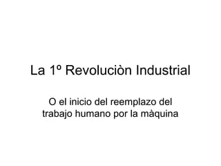 La 1º Revoluciòn Industrial
O el inicio del reemplazo del
trabajo humano por la màquina
 
