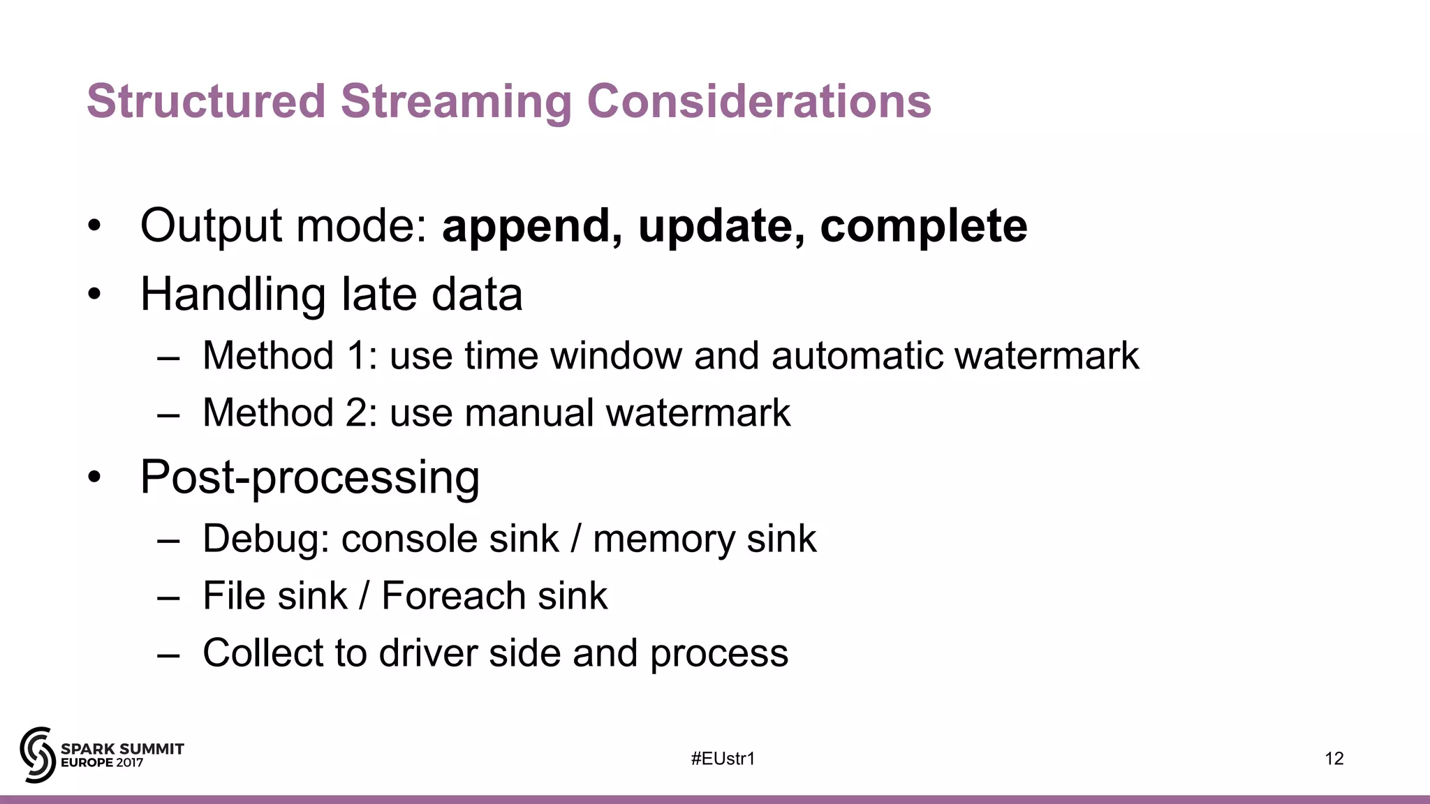 Structured Streaming Considerations
• Output mode: append, update, complete
• Handling late data
– Method 1: use time window and automatic watermark
– Method 2: use manual watermark
• Post-processing
– Debug: console sink / memory sink
– File sink / Foreach sink
– Collect to driver side and process
12#EUstr1
 