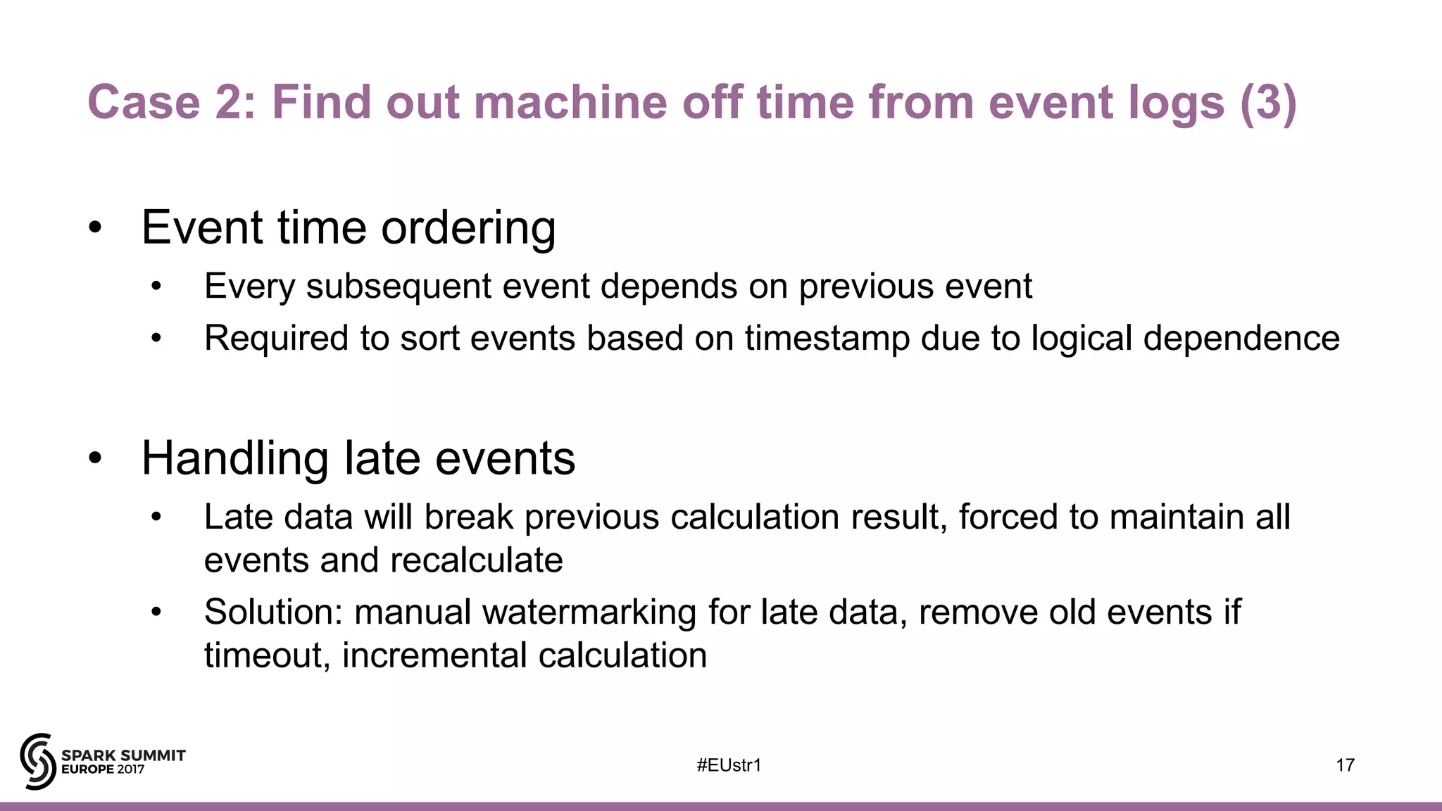 Case 2: Find out machine off time from event logs (3)
• Event time ordering
• Every subsequent event depends on previous event
• Required to sort events based on timestamp due to logical dependence
• Handling late events
• Late data will break previous calculation result, forced to maintain all
events and recalculate
• Solution: manual watermarking for late data, remove old events if
timeout, incremental calculation
17#EUstr1
 