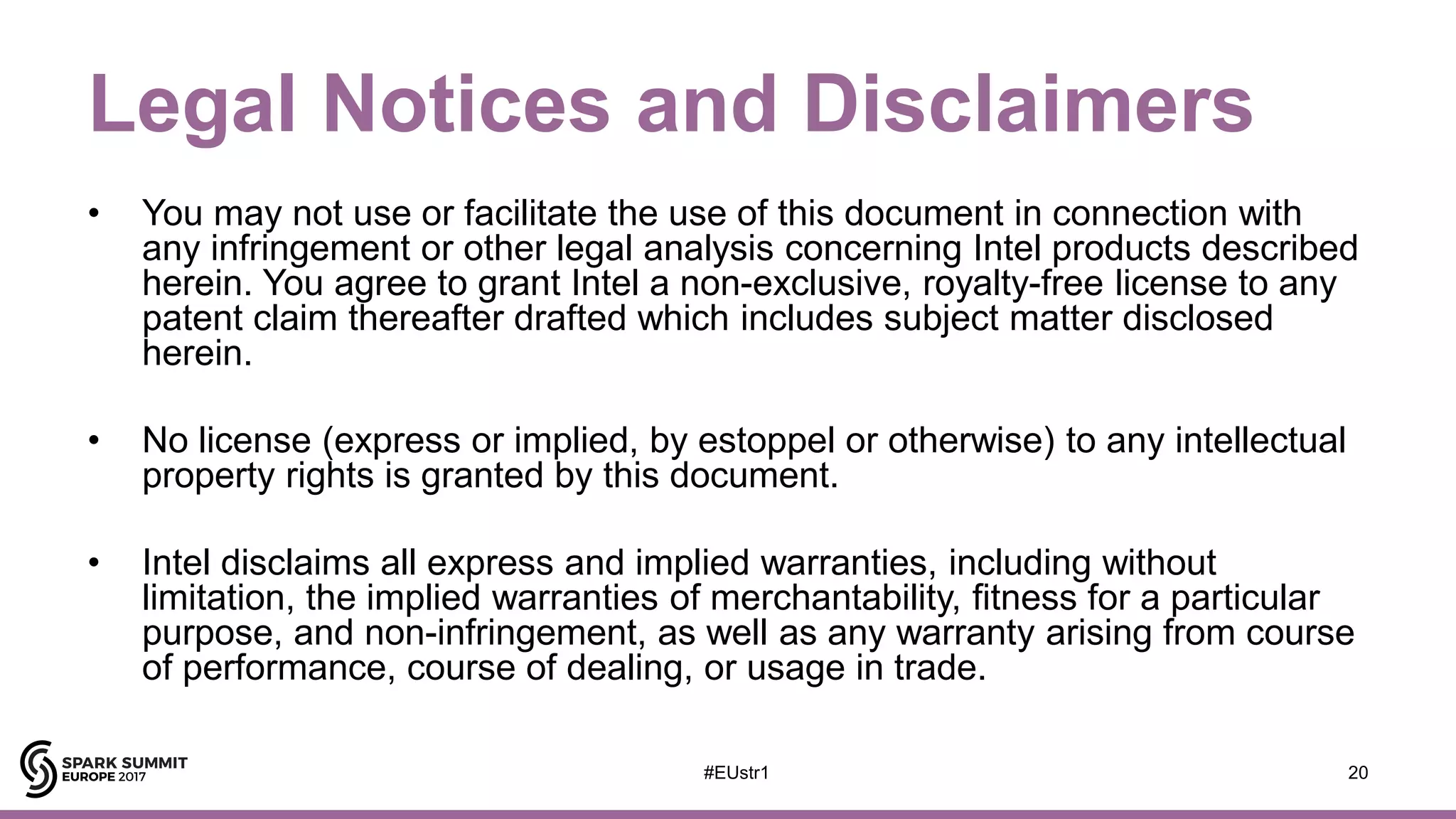 Legal Notices and Disclaimers
• You may not use or facilitate the use of this document in connection with
any infringement or other legal analysis concerning Intel products described
herein. You agree to grant Intel a non-exclusive, royalty-free license to any
patent claim thereafter drafted which includes subject matter disclosed
herein.
• No license (express or implied, by estoppel or otherwise) to any intellectual
property rights is granted by this document.
• Intel disclaims all express and implied warranties, including without
limitation, the implied warranties of merchantability, fitness for a particular
purpose, and non-infringement, as well as any warranty arising from course
of performance, course of dealing, or usage in trade.
20#EUstr1
 