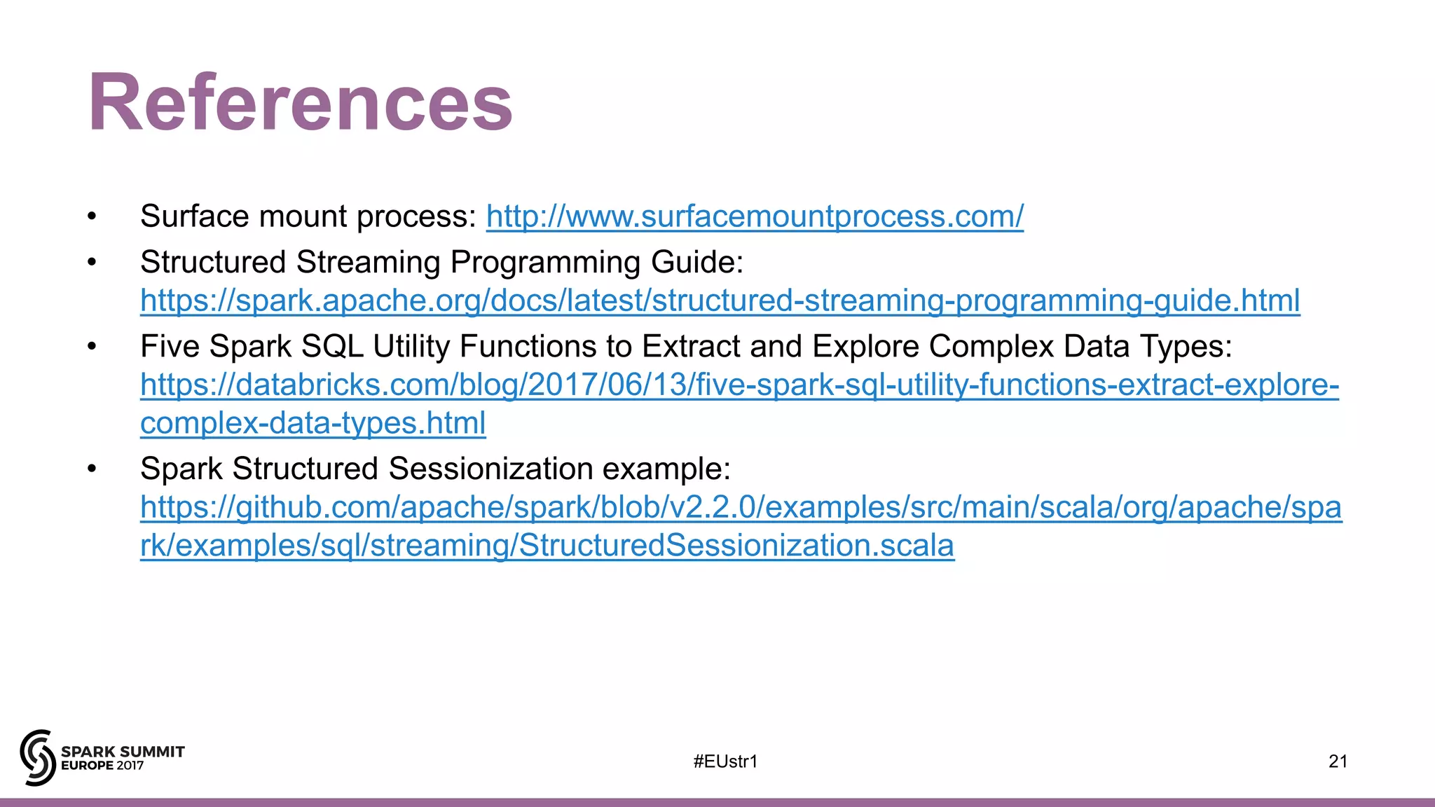 References
• Surface mount process: http://www.surfacemountprocess.com/
• Structured Streaming Programming Guide:
https://spark.apache.org/docs/latest/structured-streaming-programming-guide.html
• Five Spark SQL Utility Functions to Extract and Explore Complex Data Types:
https://databricks.com/blog/2017/06/13/five-spark-sql-utility-functions-extract-explore-
complex-data-types.html
• Spark Structured Sessionization example:
https://github.com/apache/spark/blob/v2.2.0/examples/src/main/scala/org/apache/spa
rk/examples/sql/streaming/StructuredSessionization.scala
21#EUstr1
 