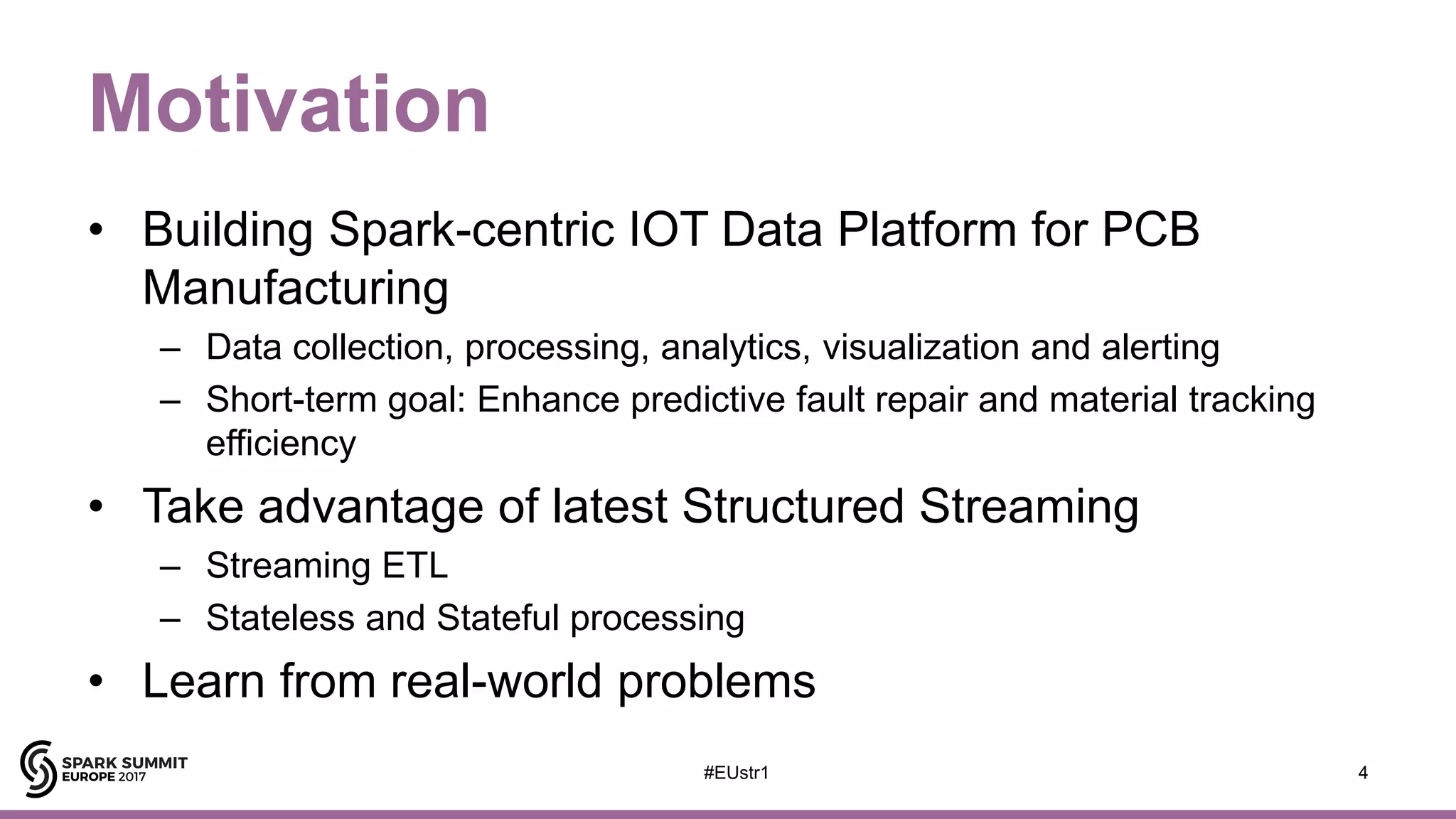 Motivation
• Building Spark-centric IOT Data Platform for PCB
Manufacturing
– Data collection, processing, analytics, visualization and alerting
– Short-term goal: Enhance predictive fault repair and material tracking
efficiency
• Take advantage of latest Structured Streaming
– Streaming ETL
– Stateless and Stateful processing
• Learn from real-world problems
4#EUstr1
 
