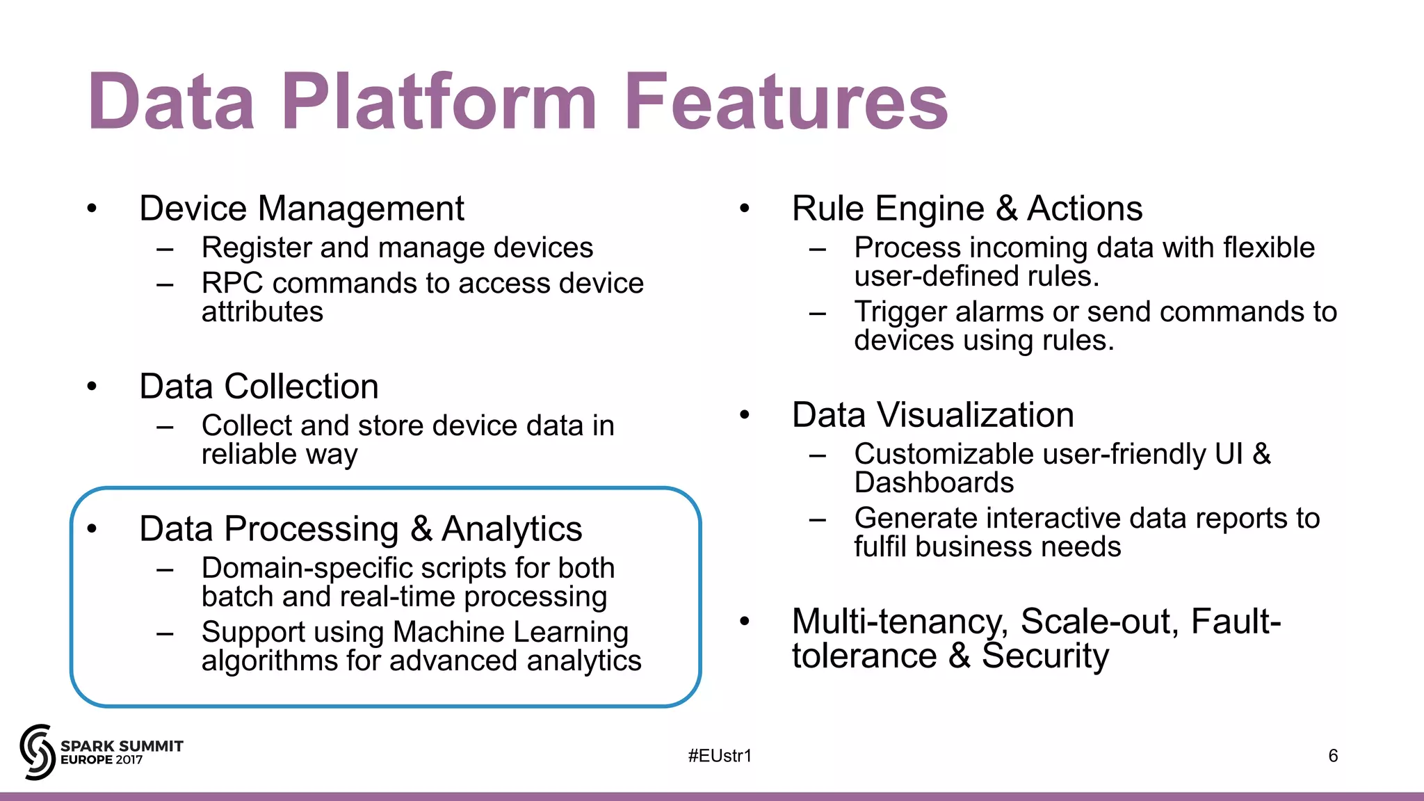 Data Platform Features
• Device Management
– Register and manage devices
– RPC commands to access device
attributes
• Data Collection
– Collect and store device data in
reliable way
• Data Processing & Analytics
– Domain-specific scripts for both
batch and real-time processing
– Support using Machine Learning
algorithms for advanced analytics
• Rule Engine & Actions
– Process incoming data with flexible
user-defined rules.
– Trigger alarms or send commands to
devices using rules.
• Data Visualization
– Customizable user-friendly UI &
Dashboards
– Generate interactive data reports to
fulfil business needs
• Multi-tenancy, Scale-out, Fault-
tolerance & Security
6#EUstr1
 
