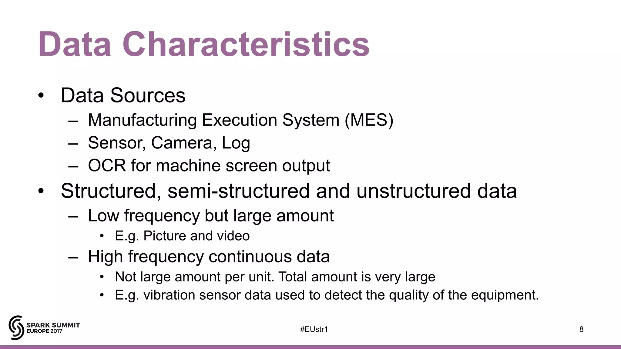 Data Characteristics
• Data Sources
– Manufacturing Execution System (MES)
– Sensor, Camera, Log
– OCR for machine screen output
• Structured, semi-structured and unstructured data
– Low frequency but large amount
• E.g. Picture and video
– High frequency continuous data
• Not large amount per unit. Total amount is very large
• E.g. vibration sensor data used to detect the quality of the equipment.
8#EUstr1
 