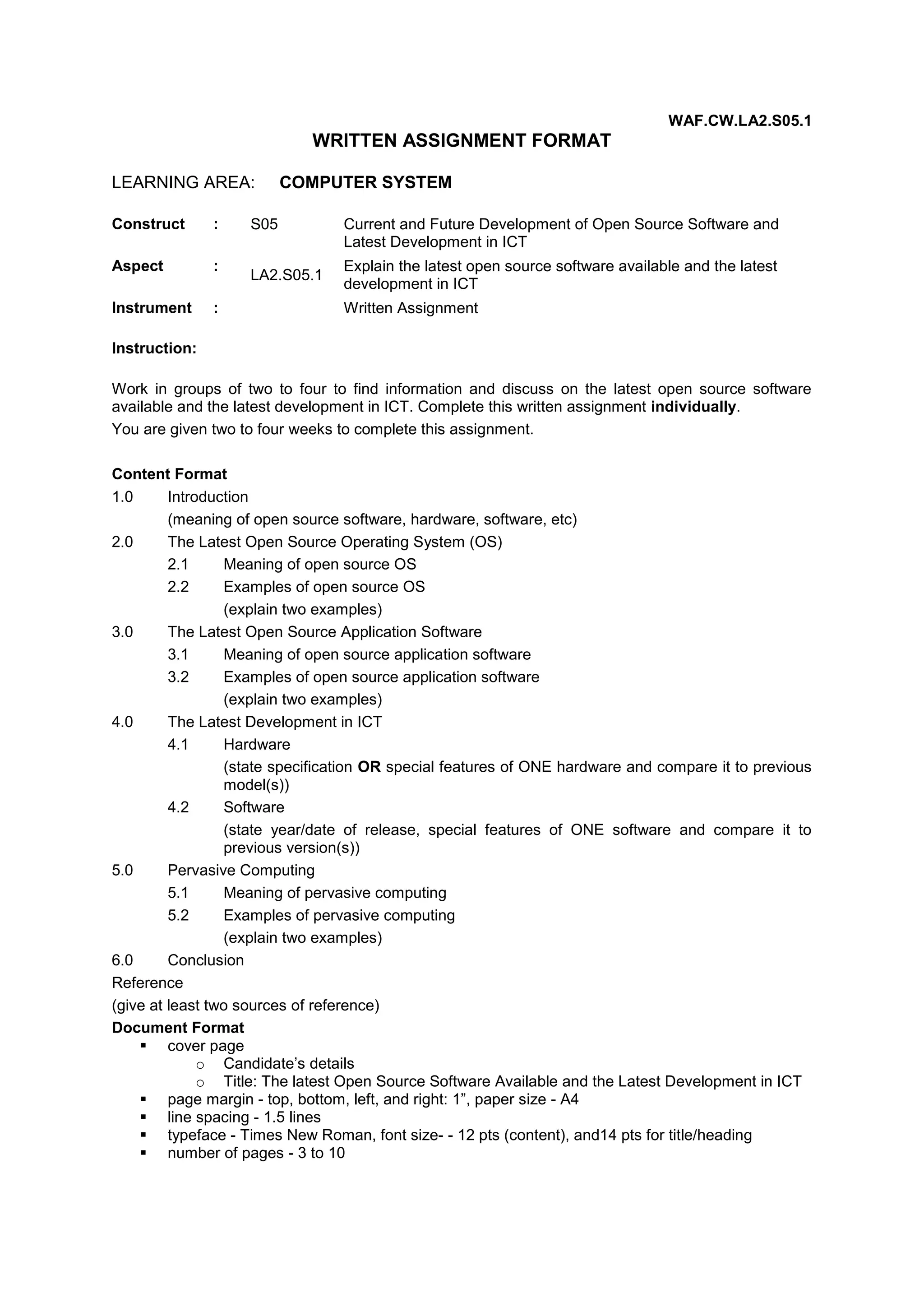 WAF.CW.LA2.S05.1

WRITTEN ASSIGNMENT FORMAT
LEARNING AREA:
Construct

:

Aspect

:

Instrument

:

COMPUTER SYSTEM

S05
LA2.S05.1

Current and Future Development of Open Source Software and
Latest Development in ICT
Explain the latest open source software available and the latest
development in ICT
Written Assignment

Instruction:
Work in groups of two to four to find information and discuss on the latest open source software
available and the latest development in ICT. Complete this written assignment individually.
You are given two to four weeks to complete this assignment.
Content Format
1.0
Introduction
(meaning of open source software, hardware, software, etc)
2.0
The Latest Open Source Operating System (OS)
2.1
Meaning of open source OS
2.2
Examples of open source OS
(explain two examples)
3.0
The Latest Open Source Application Software
3.1
Meaning of open source application software
3.2
Examples of open source application software
(explain two examples)
4.0
The Latest Development in ICT
4.1
Hardware
(state specification OR special features of ONE hardware and compare it to previous
model(s))
4.2
Software
(state year/date of release, special features of ONE software and compare it to
previous version(s))
5.0
Pervasive Computing
5.1
Meaning of pervasive computing
5.2
Examples of pervasive computing
(explain two examples)
6.0
Conclusion
Reference
(give at least two sources of reference)
Document Format
 cover page
o Candidate’s details
o Title: The latest Open Source Software Available and the Latest Development in ICT
 page margin - top, bottom, left, and right: 1”, paper size - A4
 line spacing - 1.5 lines
 typeface - Times New Roman, font size- - 12 pts (content), and14 pts for title/heading
 number of pages - 3 to 10

 