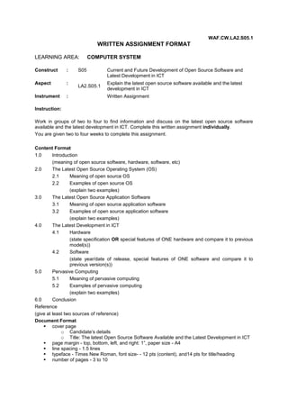 WAF.CW.LA2.S05.1

WRITTEN ASSIGNMENT FORMAT
LEARNING AREA:
Construct

:

Aspect

:

Instrument

:

COMPUTER SYSTEM

S05
LA2.S05.1

Current and Future Development of Open Source Software and
Latest Development in ICT
Explain the latest open source software available and the latest
development in ICT
Written Assignment

Instruction:
Work in groups of two to four to find information and discuss on the latest open source software
available and the latest development in ICT. Complete this written assignment individually.
You are given two to four weeks to complete this assignment.
Content Format
1.0
Introduction
(meaning of open source software, hardware, software, etc)
2.0
The Latest Open Source Operating System (OS)
2.1
Meaning of open source OS
2.2
Examples of open source OS
(explain two examples)
3.0
The Latest Open Source Application Software
3.1
Meaning of open source application software
3.2
Examples of open source application software
(explain two examples)
4.0
The Latest Development in ICT
4.1
Hardware
(state specification OR special features of ONE hardware and compare it to previous
model(s))
4.2
Software
(state year/date of release, special features of ONE software and compare it to
previous version(s))
5.0
Pervasive Computing
5.1
Meaning of pervasive computing
5.2
Examples of pervasive computing
(explain two examples)
6.0
Conclusion
Reference
(give at least two sources of reference)
Document Format
 cover page
o Candidate’s details
o Title: The latest Open Source Software Available and the Latest Development in ICT
 page margin - top, bottom, left, and right: 1”, paper size - A4
 line spacing - 1.5 lines
 typeface - Times New Roman, font size- - 12 pts (content), and14 pts for title/heading
 number of pages - 3 to 10

 