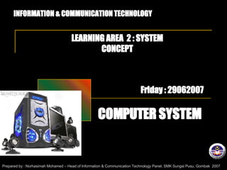 INFORMATION & COMMUNICATION TECHNOLOGY LEARNING AREA  2 : SYSTEM CONCEPT COMPUTER SYSTEM Prepared by : Norhasimah Mohamed – Head of Information & Communication Technology Panel, SMK Sungai Pusu, Gombak  2007 Friday : 29062007 