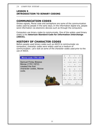 2.0   COMPUTER SYSTEMS

LESSON 5
INTRODUCTION TO BINARY CODING


COMMUNICATION CODES
Smoke signals, Morse code and semaphore are some of the communication
codes used by people in the early days. In the information digital era, people
send information via electronic devices such as through the computers.

Computers use binary codes to communicate. One of the widely used binary
codes is the American Standard Code for Information Interchange
(ASCII).

HISTORY OF CHARACTER CODES
Before people used binary codes such as ASCII to communicate via
computers, character codes were widely used as a medium of
communication. Let s look at some of the character codes used prior to the
use of ASCII.




                                      11
 