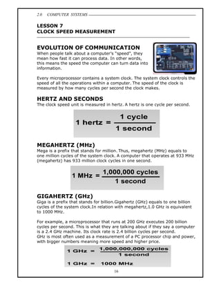2.0   COMPUTER SYSTEMS

LESSON 7
CLOCK SPEED MEASUREMENT


EVOLUTION OF COMMUNICATION
When people talk about a computer s speed , they
mean how fast it can process data. In other words,
this means the speed the computer can turn data into
information.

Every microprocessor contains a system clock. The system clock controls the
speed of all the operations within a computer. The speed of the clock is
measured by how many cycles per second the clock makes.

HERTZ AND SECONDS
The clock speed unit is measured in hertz. A hertz is one cycle per second.




MEGAHERTZ (MHz)
Mega is a prefix that stands for million. Thus, megahertz (MHz) equals to
one million cycles of the system clock. A computer that operates at 933 MHz
(megahertz) has 933 million clock cycles in one second.




GIGAHERTZ (GHz)
Giga is a prefix that stands for billion.Gigahertz (GHz) equals to one billion
cycles of the system clock.In relation with megahertz,1.0 GHz is equivalent
to 1000 MHz.

For example, a microprocessor that runs at 200 GHz executes 200 billion
cycles per second. This is what they are talking about if they say a computer
is a 2.4 GHz machine. Its clock rate is 2.4 billion cycles per second.
GHz is most often used as a measurement of a PC processor chip and power,
with bigger numbers meaning more speed and higher price.




                                      16
 