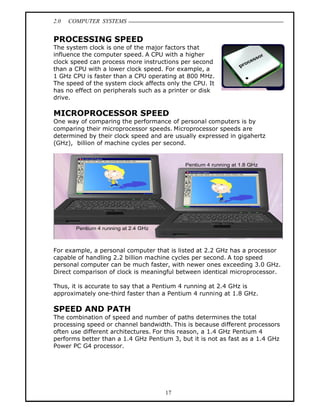 2.0   COMPUTER SYSTEMS


PROCESSING SPEED
The system clock is one of the major factors that
influence the computer speed. A CPU with a higher
clock speed can process more instructions per second
than a CPU with a lower clock speed. For example, a
1 GHz CPU is faster than a CPU operating at 800 MHz.
The speed of the system clock affects only the CPU. It
has no effect on peripherals such as a printer or disk
drive.

MICROPROCESSOR SPEED
One way of comparing the performance of personal computers is by
comparing their microprocessor speeds. Microprocessor speeds are
determined by their clock speed and are usually expressed in gigahertz
(GHz), billion of machine cycles per second.




For example, a personal computer that is listed at 2.2 GHz has a processor
capable of handling 2.2 billion machine cycles per second. A top speed
personal computer can be much faster, with newer ones exceeding 3.0 GHz.
Direct comparison of clock is meaningful between identical microprocessor.

Thus, it is accurate to say that a Pentium 4 running at 2.4 GHz is
approximately one-third faster than a Pentium 4 running at 1.8 GHz.

SPEED AND PATH
The combination of speed and number of paths determines the total
processing speed or channel bandwidth. This is because different processors
often use different architectures. For this reason, a 1.4 GHz Pentium 4
performs better than a 1.4 GHz Pentium 3, but it is not as fast as a 1.4 GHz
Power PC G4 processor.




                                     17
 