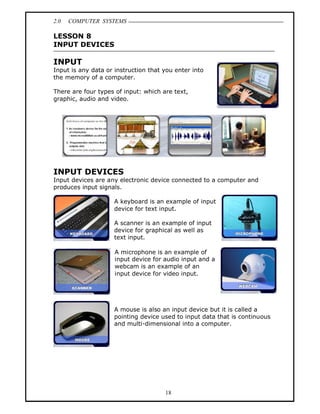 2.0   COMPUTER SYSTEMS

LESSON 8
INPUT DEVICES

INPUT
Input is any data or instruction that you enter into
the memory of a computer.

There are four types of input: which are text,
graphic, audio and video.




INPUT DEVICES
Input devices are any electronic device connected to a computer and
produces input signals.

                     A keyboard is an example of input
                     device for text input.

                     A scanner is an example of input
                     device for graphical as well as
                     text input.

                     A microphone is an example of
                     input device for audio input and a
                     webcam is an example of an
                     input device for video input.




                     A mouse is also an input device but it is called a
                     pointing device used to input data that is continuous
                     and multi-dimensional into a computer.




                                      18
 