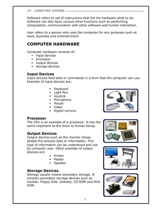 2.0   COMPUTER SYSTEMS

Software refers to set of instructions that tell the hardware what to do.
Software can also have various other functions such as performing
computation, communication with other software and human interaction.

User refers to a person who uses the computer for any purposes such as
work, business and entertainment.

COMPUTER HARDWARE
Computer hardware consists of:
  § input devices
  § processor
  § output devices
  § storage devices

Input Devices
Input devices feed data or commands in a form that the computer can use.
Example of input devices are:

              §   Keyboard
              §   Light Pen
              §   Joystick
              §   Microphone
              §   Mouse
              §   Video
              §   Digital camera.

Processor
The CPU is an example of a processor. It has the
same important as the brain to human being.

Output Devices
Output devices such as the monitor shows
people the process data or information. This
type of information can be understood and use
by computer user. Other example of output
devices are:
               § Printer
               § Plotter
               § Speaker

Storage Devices
Storage usually means secondary storage. It
consists secondary storage devices such as
hardisk, Floppy Disk, diskette, CD ROM and DVD
ROM.



                                      2
 