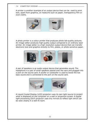 2.0   COMPUTER SYSTEMS

A printer is another example of an output device that can be used to print
text, apart from graphics, on mediums such as paper, transparency film or
even cloths.




A photo printer is a colour printer that produces photo-lab-quality pictures.
An image setter produces high quality output compared to an ordinary laser
printer. An image setter is a high resolution output device that can transfer
electronic text and graphics directly to film, plates, or photo-sensitive paper.




A pair of speakers is an audio output device that generates sound. The
headphone is a pair of small speakers placed over the ears and plugged into
a port on the sound card. A woofer or subwoofer is used to boost the low
bass sound and is connected to the port on the sound card.




A Liquid Crystal Display (LCD) projector uses its own light source to project
what is displayed on the computer on a wall or projection screen. A digital
light processing (DLP) projector uses tiny mirrors to reflect light which can
be seen clearly in a well-lit room.




                                       22
 
