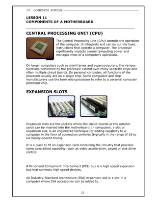 2.0   COMPUTER SYSTEMS

LESSON 11
COMPONENTS OF A MOTHERBOARD


CENTRAL PROCESSING UNIT (CPU)
                     The Central Processing Unit (CPU) controls the operation
                     of the computer. It interprets and carries out the basic
                     instructions that operate a computer. The processor
                     significantly impacts overall computing power and
                     manages most of a computer's operations.


On larger computers such as mainframes and supercomputers, the various
functions performed by the processor extend over many separate chips and
often multiple circuit boards. On personal computer, all functions of the
processor usually are on a single chip. Some computers and chip
manufacturers use the term microprocessor to refer to a personal computer
processor chip.


EXPANSION SLOTS




Expansion slots are the sockets where the circuit boards or the adapter
cards can be inserted into the motherboard. In computers, a slot or
expansion slot, is an engineered technique for adding capability to a
computer in the form of connection pinholes (typically in the range of 16 to
64 closely-spaced holes).

It is a place to fit an expansion card containing the circuitry that provides
some specialised capability, such as video acceleration, sound or disk drive
control.



A Peripheral Component Interconnect (PCI) bus is a high speed expansion
bus that connects high speed devices.

An Industry-Standard Architecture (ISA) expansion slot is a slot in a
computer where ISA accessories can be added to.


                                      25
 