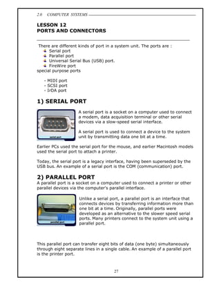 2.0    COMPUTER SYSTEMS

LESSON 12
PORTS AND CONNECTORS


 There are different kinds of port in a system unit. The ports are :
      Serial port
      Parallel port
      Universal Serial Bus (USB) port.
      FireWire port
special purpose ports

      - MIDI port
      - SCSI port
      - IrDA port

1) SERIAL PORT
                    A serial port is a socket on a computer used to connect
                    a modem, data acquisition terminal or other serial
                    devices via a slow-speed serial interface.

                    A serial port is used to connect a device to the system
                    unit by transmitting data one bit at a time.

Earlier PCs used the serial port for the mouse, and earlier Macintosh models
used the serial port to attach a printer.

Today, the serial port is a legacy interface, having been superseded by the
USB bus. An example of a serial port is the COM (communication) port.

2) PARALLEL PORT
A parallel port is a socket on a computer used to connect a printer or other
parallel devices via the computer's parallel interface.

                     Unlike a serial port, a parallel port is an interface that
                     connects devices by transferring information more than
                     one bit at a time. Originally, parallel ports were
                     developed as an alternative to the slower speed serial
                     ports. Many printers connect to the system unit using a
                     parallel port.




This parallel port can transfer eight bits of data (one byte) simultaneously
through eight separate lines in a single cable. An example of a parallel port
is the printer port.



                                      27
 
