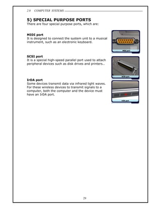 2.0   COMPUTER SYSTEMS


5) SPECIAL PURPOSE PORTS
There are four special purpose ports, which are:


MIDI port
It is designed to connect the system unit to a musical
instrument, such as an electronic keyboard.



SCSI port
It is a special high-speed parallel port used to attach
peripheral devices such as disk drives and printers..




IrDA port
Some devices transmit data via infrared light waves.
For these wireless devices to transmit signals to a
computer, both the computer and the device must
have an IrDA port.




                                       29
 